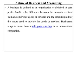 Nature of Business and Accounting
• A business is defined as an organization established to earn
profit. Profit is the difference between the amounts received
from customers for goods or services and the amounts paid for
the inputs used to provide the goods or services. Businesses
range in scale from a sole proprietorship to an international
corporation.
 