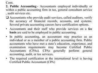 Cont.
2. Public Accounting:- Accountants employed individually or
within a public accounting firm in tax, general consultant service
, audit services etc.
 Accountants who provide audit services, called auditors, verify
the accuracy of financial records, accounts, and systems.
Several private accounting careers have certification options.
• Accountants and their staff who provide services on a fee
basis are said to be employed in public accounting.
• In public accounting, an accountant may practice as an
individual or as a member of a public accounting firm. Public
accountants who have met a state’s education, experience, and
examination requirements may become Certified Public
Accountants (CPAs). CPAs generally perform general
accounting, audit, or tax services.
• The required certification at the international level is having
Certified Public Accountant (CPA)
 