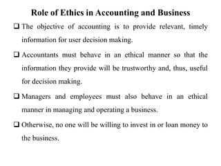 Role of Ethics in Accounting and Business
 The objective of accounting is to provide relevant, timely
information for user decision making.
 Accountants must behave in an ethical manner so that the
information they provide will be trustworthy and, thus, useful
for decision making.
 Managers and employees must also behave in an ethical
manner in managing and operating a business.
 Otherwise, no one will be willing to invest in or loan money to
the business.
 