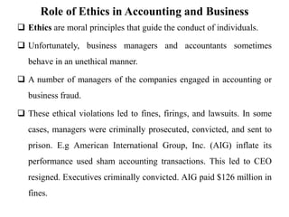 Role of Ethics in Accounting and Business
 Ethics are moral principles that guide the conduct of individuals.
 Unfortunately, business managers and accountants sometimes
behave in an unethical manner.
 A number of managers of the companies engaged in accounting or
business fraud.
 These ethical violations led to fines, firings, and lawsuits. In some
cases, managers were criminally prosecuted, convicted, and sent to
prison. E.g American International Group, Inc. (AIG) inflate its
performance used sham accounting transactions. This led to CEO
resigned. Executives criminally convicted. AIG paid $126 million in
fines.
 