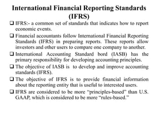 International Financial Reporting Standards
(IFRS)
 IFRS:- a common set of standards that indicates how to report
economic events.
 Financial accountants follow International Financial Reporting
Standards (IFRS) in preparing reports. These reports allow
investors and other users to compare one company to another.
 International Accounting Standard bord (IASB) has the
primary responsibility for developing accounting principles.
 The objective of IASB is to develop and improve accounting
standards (IFRS).
 The objective of IFRS is to provide financial information
about the reporting entity that is useful to interested users.
 IFRS are considered to be more “principles-based” than U.S.
GAAP, which is considered to be more “rules-based.”
 