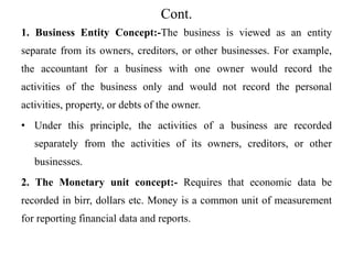 Cont.
1. Business Entity Concept:-The business is viewed as an entity
separate from its owners, creditors, or other businesses. For example,
the accountant for a business with one owner would record the
activities of the business only and would not record the personal
activities, property, or debts of the owner.
• Under this principle, the activities of a business are recorded
separately from the activities of its owners, creditors, or other
businesses.
2. The Monetary unit concept:- Requires that economic data be
recorded in birr, dollars etc. Money is a common unit of measurement
for reporting financial data and reports.
 