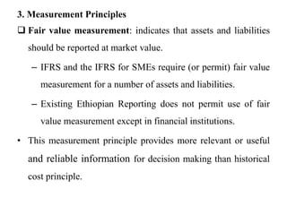 3. Measurement Principles
 Fair value measurement: indicates that assets and liabilities
should be reported at market value.
– IFRS and the IFRS for SMEs require (or permit) fair value
measurement for a number of assets and liabilities.
– Existing Ethiopian Reporting does not permit use of fair
value measurement except in financial institutions.
• This measurement principle provides more relevant or useful
and reliable information for decision making than historical
cost principle.
 