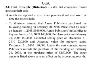Cont.
3.1. Cost Principle (Historical) – states that companies record
assets at their cost.
 Assets are reported at cost when purchased and also over the
time the asset is held.
• To illustrate, assume that Aaron Publishers purchased the
following building on February 20, 2008: Price listed by seller
on January 1, 2008 $160,000, Aaron Publishers’ initial offer to
buy on January 31, 2008 140,000, Purchase price on February
20, 2008 150,000, Estimated selling price on December 31,
2010 220,000 and Assessed value for property taxes,
December 31, 2010 190,000. Under the cost concept, Aaron
Publishers records the purchase of the building on February
20, 2008, at the purchase price of $150,000. The other
amounts listed above have no effect on the accounting records.
 