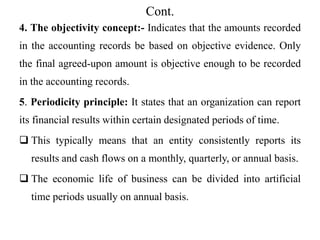 Cont.
4. The objectivity concept:- Indicates that the amounts recorded
in the accounting records be based on objective evidence. Only
the final agreed-upon amount is objective enough to be recorded
in the accounting records.
5. Periodicity principle: It states that an organization can report
its financial results within certain designated periods of time.
 This typically means that an entity consistently reports its
results and cash flows on a monthly, quarterly, or annual basis.
 The economic life of business can be divided into artificial
time periods usually on annual basis.
 