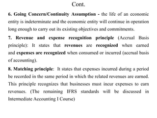 Cont.
6. Going Concern/Continuity Assumption - the life of an economic
entity is indeterminate and the economic entity will continue in operation
long enough to carry out its existing objectives and commitments.
7. Revenue and expense recognition principle (Accrual Basis
principle): It states that revenues are recognized when earned
and expenses are recognized when consumed or incurred (accrual basis
of accounting).
8. Matching principle: It states that expenses incurred during a period
be recorded in the same period in which the related revenues are earned.
This principle recognizes that businesses must incur expenses to earn
revenues. (The remaining IFRS standards will be discussed in
Intermediate Accounting I Course)
 