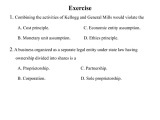 Exercise
1. Combining the activities of Kellogg and General Mills would violate the
A. Cost principle. C. Economic entity assumption.
B. Monetary unit assumption. D. Ethics principle.
2. A business organized as a separate legal entity under state law having
ownership divided into shares is a
A. Proprietorship. C. Partnership.
B. Corporation. D. Sole proprietorship.
 