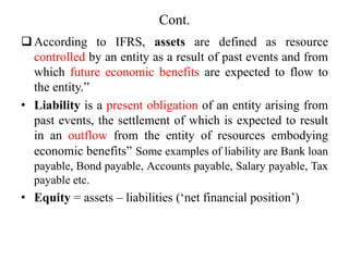 Cont.
According to IFRS, assets are defined as resource
controlled by an entity as a result of past events and from
which future economic benefits are expected to flow to
the entity.”
• Liability is a present obligation of an entity arising from
past events, the settlement of which is expected to result
in an outflow from the entity of resources embodying
economic benefits” Some examples of liability are Bank loan
payable, Bond payable, Accounts payable, Salary payable, Tax
payable etc.
• Equity = assets – liabilities (‘net financial position’)
 