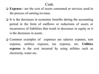 Cont.
 Expense:- are the cost of assets consumed or services used in
the process of earning revenue.
 It is the decreases in economic benefits during the accounting
period in the form of outflows or reductions of assets or
incurrences of liabilities that result in decreases in equity or it
is the decreases in assets.
 Common examples of expenses are salaries expense, rent
expense, utilities expense, tax expense, etc. Utilities
expense is the cost incurred by using utilities such as
electricity, water etc.
 