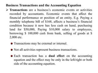 Business Transactions and the Accounting Equation
 Transactions are a business’s economic events or activities
recorded by accountants. Economic events that affect the
financial performance or position of an entity. E.g. Paying a
monthly telephone bill of $168, affects a business’s financial
condition because it now has less cash on hand, purchasing
land for $50,000, Paying $10,000 salary to employees,
borrowing $ 100,000 cash from bank, selling of goods at $
2,000 etc.
Transactions may be external or internal.
Not all activities represent business transactions.
Each transaction has a dual effect on the accounting
equation and the effect may be only in the left/right or both
side of the accounting equation.
 