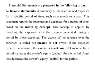 Financial Statements are prepared in the following order:
A. Income statement:- A summary of the revenue and expenses
for a specific period of time, such as a month or a year. This
statement reports the revenues and expenses for a period of time,
based on the matching concept. This concept is applied by
matching the expenses with the revenue generated during a
period by those expenses. The excess of the revenue over the
expenses is called net income or net profit. If the expenses
exceed the revenue, the excess is a net loss. Net income for a
period increases the owner’s equity (capital) for the period. A net
loss decreases the owner’s equity (capital) for the period.
 