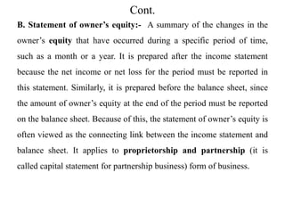 Cont.
B. Statement of owner’s equity:- A summary of the changes in the
owner’s equity that have occurred during a specific period of time,
such as a month or a year. It is prepared after the income statement
because the net income or net loss for the period must be reported in
this statement. Similarly, it is prepared before the balance sheet, since
the amount of owner’s equity at the end of the period must be reported
on the balance sheet. Because of this, the statement of owner’s equity is
often viewed as the connecting link between the income statement and
balance sheet. It applies to proprietorship and partnership (it is
called capital statement for partnership business) form of business.
 