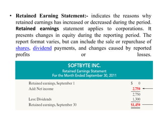 • Retained Earning Statement:- indicates the reasons why
retained earnings has increased or decreased during the period.
Retained earnings statement applies to corporations. It
presents changes in equity during the reporting period. The
report format varies, but can include the sale or repurchase of
shares, dividend payments, and changes caused by reported
profits or losses.
 
