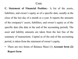 Cont.
C. Statement of Financial Position:- A list of the assets,
liabilities, and owner’s equity as of a specific date, usually at the
close of the last day of a month or a year. It reports the amounts
of the company's’ assets, liabilities, and owner’s equity as of the
specific date (the date at the end of the accounting period). The
asset and liability amounts are taken from the last line of the
summary of transactions. Capital as of the end of the accounting
period, is taken from the statement of owner’s equity.
• There are two forms of Balance Sheet (1) Account form (2)
Report form
 