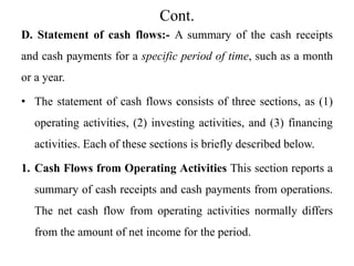 Cont.
D. Statement of cash flows:- A summary of the cash receipts
and cash payments for a specific period of time, such as a month
or a year.
• The statement of cash flows consists of three sections, as (1)
operating activities, (2) investing activities, and (3) financing
activities. Each of these sections is briefly described below.
1. Cash Flows from Operating Activities This section reports a
summary of cash receipts and cash payments from operations.
The net cash flow from operating activities normally differs
from the amount of net income for the period.
 
