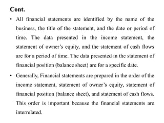 Cont.
• All financial statements are identified by the name of the
business, the title of the statement, and the date or period of
time. The data presented in the income statement, the
statement of owner’s equity, and the statement of cash flows
are for a period of time. The data presented in the statement of
financial position (balance sheet) are for a specific date.
• Generally, Financial statements are prepared in the order of the
income statement, statement of owner’s equity, statement of
financial position (balance sheet), and statement of cash flows.
This order is important because the financial statements are
interrelated.
 