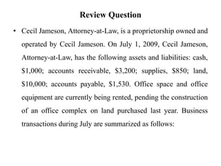 Review Question
• Cecil Jameson, Attorney-at-Law, is a proprietorship owned and
operated by Cecil Jameson. On July 1, 2009, Cecil Jameson,
Attorney-at-Law, has the following assets and liabilities: cash,
$1,000; accounts receivable, $3,200; supplies, $850; land,
$10,000; accounts payable, $1,530. Office space and office
equipment are currently being rented, pending the construction
of an office complex on land purchased last year. Business
transactions during July are summarized as follows:
 