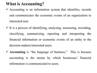 What is Accounting?
 Accounting is an information system that identifies, records
and communicates the economic events of an organization to
interested user.
 It is a process of identifying, analysing, measuring, recording,
classifying, summarizing, reporting and interpreting the
financial information or economic events of an entity to the
decision-makers/interested users.
 Accounting is “the language of business.” This is because
accounting is the means by which businesses’ financial
information is communicated to users.
 