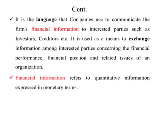 Cont.
 It is the language that Companies use to communicate the
firm's financial information to interested parties such as
Investors, Creditors etc. It is used as a means to exchange
information among interested parties concerning the financial
performance, financial position and related issues of an
organization.
 Financial information refers to quantitative information
expressed in monetary terms.
 