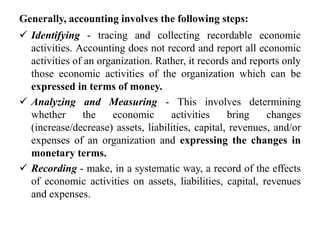 Generally, accounting involves the following steps:
 Identifying - tracing and collecting recordable economic
activities. Accounting does not record and report all economic
activities of an organization. Rather, it records and reports only
those economic activities of the organization which can be
expressed in terms of money.
 Analyzing and Measuring - This involves determining
whether the economic activities bring changes
(increase/decrease) assets, liabilities, capital, revenues, and/or
expenses of an organization and expressing the changes in
monetary terms.
 Recording - make, in a systematic way, a record of the effects
of economic activities on assets, liabilities, capital, revenues
and expenses.
 