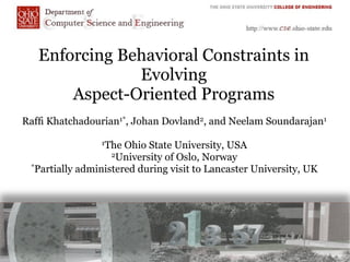 Enforcing Behavioral Constraints in
               Evolving
       Aspect-Oriented Programs
Rafﬁ Khatchadourian1*, Johan Dovland2, and Neelam Soundarajan1

                1The  Ohio State University, USA
                   2University of Oslo, Norway
 *Partially administered during visit to Lancaster University, UK
 