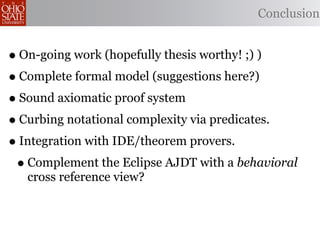 Conclusion


• On-going work (hopefully thesis worthy! ;) )
• Complete formal model (suggestions here?)
• Sound axiomatic proof system
• Curbing notational complexity via predicates.
• Integration with IDE/theorem provers.
 • Complement the Eclipse AJDT with a behavioral
   cross reference view?
 