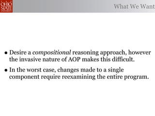 What We Want




• Desire a compositional reasoning approach, however
 the invasive nature of AOP makes this difficult.
• In the worst case, changes made to a single
 component require reexamining the entire program.
 