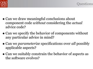 Questions



• Can we draw meaningful conclusions about
 component code without considering the actual
 advice code?
• Can we specify the behavior of components without
 any particular advice in mind?
• Can we parameterize specifications over all possibly
 applicable aspects?
• Can we suitably constrain the behavior of aspects as
 the software evolves?
 