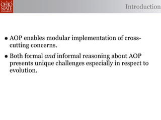 Introduction




• AOP enables modular implementation of cross-
 cutting concerns.
• Both formal and informal reasoning about AOP
 presents unique challenges especially in respect to
 evolution.
 