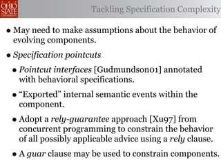 Tackling Specification Complexity

• May need to make assumptions about the behavior of
 evolving components.
• Specification pointcuts
 • Pointcut interfaces [Gudmundson01] annotated
   with behavioral specifications.
 • “Exported” internal semantic events within the
   component.
 • Adopt a rely-guarantee approach [Xu97] from
   concurrent programming to constrain the behavior
   of all possibly applicable advice using a rely clause.
 • A guar clause may be used to constrain components.
 