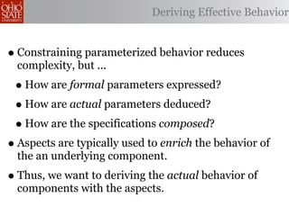 Deriving Effective Behavior


• Constraining parameterized behavior reduces
  complexity, but ...
 • How are formal parameters expressed?
 • How are actual parameters deduced?
 • How are the specifications composed?
• Aspects are typically used to enrich the behavior of
  the an underlying component.
• Thus, we want to deriving the actual behavior of
  components with the aspects.
 