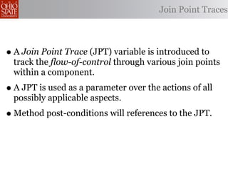 Join Point Traces



• A Join Point Trace (JPT) variable is introduced to
  track the flow-of-control through various join points
  within a component.
• A JPT is used as a parameter over the actions of all
  possibly applicable aspects.
• Method post-conditions will references to the JPT.
 