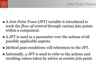 Join Point Traces



• A Join Point Trace (JPT) variable is introduced to
  track the flow-of-control through various join points
  within a component.
• A JPT is used as a parameter over the actions of all
  possibly applicable aspects.
• Method post-conditions will references to the JPT.
• Informally, a JPT is used to refer to the actions and
  resulting values taken by advice at certain join point.
 