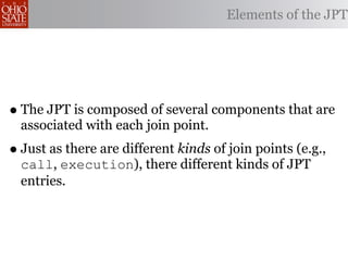 Elements of the JPT




• The JPT is composed of several components that are
  associated with each join point.
• Just as there are different kinds of join points (e.g.,
  call, execution), there different kinds of JPT
  entries.
 
