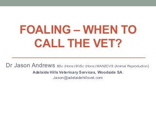 FOALING – WHEN TO
CALL THE VET?
Dr Jason Andrews BSc (Hons) BVSc (Hons) MANZCVS (Animal Reproduction)
Adelaide Hills Veterinary Services, Woodside SA.
Jason@adelaidehillsvet.com
 
