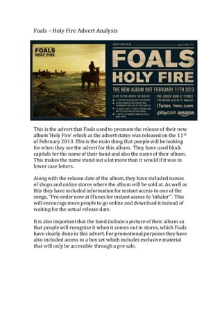 Foals – Holy Fire Advert Analysis 
This is the advert that Foals used to promote the release of their new 
album ‘Holy Fire’ which as the advert states was released on the 11th 
of February 2013. This is the main thing that people will be looking 
for when they see the advert for this album. They have used block 
capitals for the name of their band and also the name of their album. 
This makes the name stand out a lot more than it would if it was in 
lower case letters. 
Along with the release date of the album, they have included names 
of shops and online stores where the album will be sold at. As well as 
this they have included information for instant access to one of the 
songs, “Pre-order now at iTunes for instant access to ‘inhaler’”. This 
will encourage more people to go online and download it instead of 
waiting for the actual release date. 
It is also important that the band include a picture of their album so 
that people will recognise it when it comes out in stores, which Foals 
have clearly done in this advert. For promotional purposes they have 
also included access to a box set which includes exclusive material 
that will only be accessible through a pre sale. 
