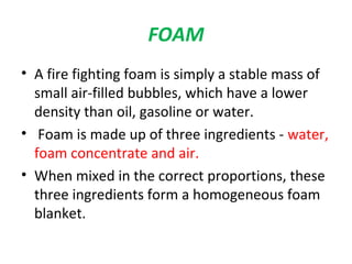 FOAM 
• A fire fighting foam is simply a stable mass of 
small air-filled bubbles, which have a lower 
density than oil, gasoline or water. 
• Foam is made up of three ingredients - water, 
foam concentrate and air. 
• When mixed in the correct proportions, these 
three ingredients form a homogeneous foam 
blanket. 
 
