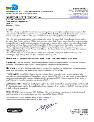 NOA No.: 13-0404.06
Expiration Date: 06/12/18
Approval Date: 06/20/13
Page 1 of 6
MIAMI-DADE COUNTY
PRODUCT CONTROL SECTION
DEPARTMENT OF REGULATORY AND ECONOMIC RESOURCES (RER) 11805 SW 26 Street, Room 208
BOARD AND CODE ADMINISTRATION DIVISION Miami, Florida 33175-2474
T (786) 315-2590 F (786) 315-2599
NOTICE OF ACCEPTANCE (NOA) www.miamidade.gov/economy
LAPOLLA Industries, Inc.
15402 Vantage Parkway East
Suite 322
Houston, TX 77032
SCOPE:
This NOA is being issued under the applicable rules and regulations governing the use of construction materials. The
documentation submitted has been reviewed and accepted by Miami-Dade County RER - Product Control Section to be
used in Miami Dade County and other areas where allowed by the Authority Having Jurisdiction (AHJ).
This NOA shall not be valid after the expiration date stated below. The Miami-Dade County Product Control Section
(In Miami Dade County) and/or the AHJ (in areas other than Miami Dade County) reserve the right to have this product
or material tested for quality assurance purposes. If this product or material fails to perform in the accepted manner, the
manufacturer will incur the expense of such testing and the AHJ may immediately revoke, modify, or suspend the use
of such product or material within their jurisdiction. RER reserves the right to revoke this acceptance, if it is
determined by Miami-Dade County Product Control Section that this product or material fails to meet the requirements
of the applicable building code.
This product is approved as described herein, and has been designed to comply with the Florida Building Code
including the High Velocity Hurricane Zone of the Florida Building Code.
DESCRIPTION: Spray Polyurethane Foam – Foam Lok LPA 2500, 2800, 3000 over Wood Decks
LABELING: Each unit shall bear a permanent label with the manufacturer's name or logo, city, state and following
statement: "Miami-Dade County Product Control Approved", unless otherwise noted herein.
RENEWAL of this NOA shall be considered after a renewal application has been filed and there has been no change
in the applicable building code negatively affecting the performance of this product.
TERMINATION of this NOA will occur after the expiration date or if there has been a revision or change in the
materials, use, and/or manufacture of the product or process. Misuse of this NOA as an endorsement of any product, for
sales, advertising or any other purposes shall automatically terminate this NOA. Failure to comply with any section of
this NOA shall be cause for termination and removal of NOA.
ADVERTISEMENT: The NOA number preceded by the words Miami-Dade County, Florida, and followed
by the expiration date may be displayed in advertising literature. If any portion of the NOA is displayed, then
it shall be done in its entirety.
INSPECTION: A copy of this entire NOA shall be provided to the user by the manufacturer or its distributors and
shall be available for inspection at the job site at the request of the Building Official.
This renews NOA# 09-0610.04 and consists of pages 1 through 6.
The submitted documentation was reviewed by Alex Tigera.
 
