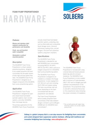 Solberg is a global company that is a one-stop resource for firefighting foam concentrates
and custom-designed foam suppression systems hardware, offering both traditional and
innovative firefighting foam technology. www.solbergfoam.com
hardware
foam Pump Proportioner
Features
Bronze and stainless steel
material construction for
performance and durability
Fresh, sea and brackish
water compatible
Horizontal or vertical
mounted position
Description
The Solberg®
Foam Pump
Proportioner is a foam solution
proportioning device, designed
to accurately proportion the foam
concentrate into the water stream
at both high and low system flow
rates. The Solberg Foam Pump
Proportioner is designed as an
integral component of the Solberg
foam pump proportioning system.
Application
The Solberg Foam Pump
Proportioner is designed for open
and closed-head foam/water
sprinkler systems, foam monitor
systems, and other SOLBERG
foam discharge devices.
The primary applications for the
Solberg Foam Pump Proportioner
include closed-head foam/water
sprinkler systems, protecting risks
such as flammable and combustible
liquid storage rooms, chemical
processing, loading racks, aircraft
hangars, and tank farm protection
systems using foam chambers.
Specifications
The Solberg Foam Pump
Proportioner is intended for use
with SOLBERG foam concentrates
(including ARCTIC 3% AFFF,
ARCTIC 3x3 ATC), when used as an
integral component of a Solberg
foam pump proportioning system.
The Solberg Foam Pump
Proportioner is designed to be
installed as a between-the-flange
proportioner, in sizes ranging from
2.0" (50 mm) up to and including
10.0" (250 mm) system piping.
The foam concentrate inlet size
varies depending on the foam
concentrate flow rate and
proportioner size selected.
The Foam Pump Proportioner
will accurately proportion foam
concentrate at flow rates between
30 gpm (110 lpm) up to 6,340 gpm
(24000 lpm) for SOLBERG foam
concentrates[1]
.
The Solberg Foam Pump
Proportioner is manufactured using
a bronze body and bronze pressure
balancing valve for corrosion
resistance. The Solberg Foam
Pump Proportioner is to be installed
with a minimum of 5 pipe diameters
(30.0" (762 mm)) of straight pipe both
upstream and downstream of the
proportioner. The proportioner body
is cast with a directional flow arrow
on the proportioner body indicating
the proper orientation of installation.
[1] 
The unit will operate with higher flows
if the foam system can accept a higher
pressure loss.
 