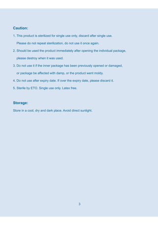 3
Caution:
1. This product is sterilized for single use only, discard after single use.
Please do not repeat sterilization, do not use it once again.
2. Should be used the product immediately after opening the individual package,
please destroy when it was used.
3. Do not use it if the inner package has been previously opened or damaged,
or package be affected with damp, or the product went moldy.
4. Do not use after expiry date. If over the expiry date, please discard it.
5. Sterile by ETO. Single use only. Latex free.
Storage:
Store in a cool, dry and dark place. Avoid direct sunlight.
 