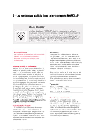 14 ----- Toiture compacte FOAMGLAS®
6 - Les nombreuses qualités d’une toiture compacte FOAMGLAS®
Étanche à la vapeur
Le collage des plaques FOAMGLAS®
, étanches à la vapeur, avec du bitume
chaud ou des colles bitumineuses à froid sur le support et dans les joints permet
d’obtenir une couche d’isolation thermique homogène, étanche à la vapeur sur
toute l’épaisseur et la surface. Un système de toiture compacte FOAMGLAS®
est
absolument imperméable à l’absorption d’humidité ou à la condensation interne,
quelle que soit l’humidité ou le sens de diffusion de la vapeur.
Soyons technique !
Les causes de l’humidité dans une construction
peuvent être nombreuses : humidité du
bâtiment, pluie pendant la construction,
condensation ...
Humidité, diffusion et condensation
Au fil du temps, la nature recherchera toujours un
équilibre en passant d’un état élevé à un état bas,
jusqu’à ce qu’un équilibre soit atteint. Cela s’ap-
plique également à la diffusion de vapeur qui se
produit dans chaque toit : transmission d’un envi-
ronnement plus chaud et plus humide vers un envi-
ronnement plus frais. En fonction de la résistance à
la diffusion de vapeur d’un matériau, la vapeur peut
le traverser plus lentement ou plus rapidement.
La vapeur semble assez inoffensive, mais en raison
de la diffusion de la vapeur, il existe toujours un
risque de condensation (la vapeur devient liquide
lorsqu’elle est refroidie). Cela se produit générale-
ment dans la couche d’isolation thermique, car c’est
là que la chute de température est la plus forte.
L’eau étant un très bon conducteur de chaleur,
l’humidité condensée réduit considérablement les
propriétés isolantes d’un matériau.
Humidité absolue et relative
L’air contient une certaine quantité d’humidité.
C’est la vapeur d’eau. La teneur maximale en
humidité de l’air dépend de la température de l’air
: plus la température est élevée et plus l’air peut
contenir de vapeur d’eau, jusqu’à saturation. Nous
appelons cela «l’humidité absolue maximale». Elle
est exprimée en g/m³.
Par exemple :
1 m³ d’air à 22 °C peut contenir au maximum
19,4 g de vapeur d’eau. A ce stade, il est saturé.
L’état de saturation en vapeur d’eau de l’air à une
température donnée est appelé humidité relative
de 100 % (pour la température donnée). L’humidité
relative (HR) est le rapport entre la quantité de
vapeur d’eau présente dans l’air et la quantité à
saturation à la même température.
À une humidité relative de 50 %, par exemple, l’air
contient la moitié de la vapeur d’eau qu’il pourrait
contenir au maximum à cette température.
Si l’air est totalement exempt de vapeur d’eau, on
parle d’une humidité relative de 0%.
Par exemple :
Air -10 °C, 100% HR = 2,1 g/m³
Air +10 °C, 100% HR = 9,4 g/m³
Air +22 °C, 100% HR = 19,4 g/m³
Point de rosée et condensation
Lorsque l’air se refroidit, l’humidité relative
augmente. Une fois que l’humidité relative de
100 % est dépassée, et que l’air se refroidit encore
plus, l’air ne peut plus retenir la vapeur d’eau, et
celle-ci se condense. La condensation peut se
produire dans l’air, sur une surface froide ou dans
une construction. La température à laquelle se
produit la première condensation est appelée le
point de rosée (exprimé en °C).
 