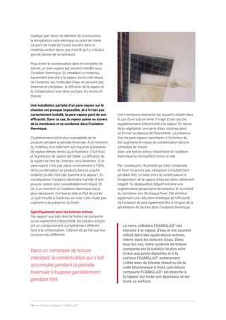 16 ----- Toiture compacte FOAMGLAS®
Quelque part dans cet élément de construction,
la température sera identique au point de rosée.
Le point de rosée se trouve souvent dans le
matériau isolant parce que c’est là qu’il y a la plus
grande baisse de température.
Pour éviter la condensation dans le complexe de
toiture, un pare-vapeur est souvent installé sous
l’isolation thermique. En installant un matériau
hautement étanche à la vapeur sur le côté chaud
de l’isolation, les molécules d’eau ne peuvent pas
traverser le complexe ; la diffusion de la vapeur et
la condensation sont donc exclues. Du moins en
théorie.
Une installation parfaite d’un pare-vapeur sur le
chantier est presque impossible, et s’il n’est pas
correctement installé, le pare-vapeur perd de son
efficacité. Dans ce cas, la vapeur passe au travers
de la membrane et se condense dans l’isolation
thermique.
Ce phénomène est le plus susceptible de se
produire pendant la période hivernale. À ce moment-
là, l’intérieur d’un bâtiment est chaud et la pression
de vapeur élevée, tandis qu’à l’extérieur, il fait froid
et la pression de vapeur est faible. La diffusion de
la vapeur se fera de l’intérieur vers l’extérieur. Si le
pare-vapeur n’est pas placé correctement à 100%,
de la condensation se produira dans la couche
isolante (si elle n’est pas étanche à la vapeur). En
conséquence, l’isolation deviendra humide et son
pouvoir isolant sera considérablement réduit. Et
ce, à un moment où l’isolation thermique est la
plus nécessaire. Comparez cela au fait de porter
un pull mouillé à l’extérieur en hiver. Cela n’aide pas
vraiment à se préserver du froid !
Spécifiquement pour les toitures actives
Par rapport aux toits dont la finition ne comporte
qu’un revêtement d’étanchéité, les toitures actives
ont un comportement complètement différent
face à la condensation. Cela est dû au fait que leur
structure est différente.
Dans un complexe de toiture
standard, la condensation qui s’est
accumulée pendant la période
hivernale s’évapore partiellement
pendant l’été.
Une membrane drainante est souvent utilisée dans
le cas d’une toiture verte. Il s’agit d’une couche
supplémentaire d’étanchéité à la vapeur. En raison
de la végétation, une lame d’eau continue peut
se former au-dessus de l’étanchéité. La présence
d’un tel pare-vapeur «spontané» à l’extérieur du
toit augmente le risque de condensation dans le
complexe de toiture.
Avec une toiture active, l’étanchéité et l’isolation
thermique se réchauffent moins en été.
Par conséquent, l’humidité qui s’est condensée
en hiver ne pourra pas s’évaporer complètement
pendant l’été. Le bilan entre la condensation et
l’évaporation de la vapeur d’eau est alors nettement
négatif. Ce déséquilibre négatif entraîne une
augmentation progressive de la teneur en humidité
du complexe lors de chaque hiver. Elle entraîne
également une réduction drastique de l’efficacité
de l’isolation et peut également être à l’origine de la
pénétration de racines dans l’isolation thermique.
Le verre cellulaire FOAMGLAS®
est
étanche à la vapeur d’eau et est souvent
utilisé dans des applications actives,
même dans les toitures d’eau. Dans
tous les cas, notre système de toiture
compacte est la solution la plus sûre.
Grâce aux joints étanches et à la
surface FOAMGLAS®
entièrement
collée avec du bitume chaud ou de la
colle bitumineuse à froid, une toiture
compacte FOAMGLAS®
est étanche à
la vapeur sur toute son épaisseur et sur
toute sa surface.
 