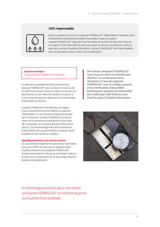 17
6 - Toiture compacte FOAMGLAS®
- caractéristiques
100% imperméable
Dans un système de toiture compacte FOAMGLAS®
, l’étanchéité et l’isolation sont
entièrement et parfaitement collées entre elles et avec le support.
L’isolant FOAMGLAS®
n’absorbe pas l’humidité et est à la fois étanche à l’eau et
à la vapeur. Ainsi, l’humidité ne peut pas migrer au-dessus, au-dessous, entre ou
dans les couches d’isolation thermique. L’isolant FOAMGLAS®
est imperméable à
l’eau et à la vapeur d’eau et donc à la condensation.
Soyons technique !
La sécurité et la fiabilité de l’étanchéité.
En obturant complètement les joints entre les
plaques FOAMGLAS®
avec du bitume chaud ou de
la colle bitumineuse à froid, on crée une couche non
absorbante qui est reliée de manière compacte à
la structure porteuse en dessous et à la membrane
d’étanchéité au-dessus.
L’isolant FOAMGLAS®
est étanche à la vapeur
d’eau et augmente ainsi la fiabilité du système
d’étanchéité. En cas d’endommagement localisé
de la membrane, l’isolant FOAMGLAS®
prend le
relais de la membrane et empêche la fuite d’eau
de se propager sur une plus grande surface de la
toiture. Tout endommagement de la membrane
d’étanchéité crée une perturbation localisée, facile
à repérer et peu coûteuse à réparer.
Spécifiquement pour les toitures actives
En cas d’endommagement localisé de la membrane,
l’eau qui s’infiltre ne peut pas se répandre dans
l’isolation étanche et compacte FOAMGLAS®
,
l’isolant prend alors le rôle de la membrane. Grâce à
la structure compacte du toit, le dommage peut être
localisé immédiatement.
Une toiture compacte FOAMGLAS®
reste toujours sèche et parfaitement
efficace. La combinaison de la
résistance à l’eau des plaques
FOAMGLAS®
avec le collage compact
et les membranes d’étanchéité
bitumineuses garantit une étanchéité
plus fiable que celle obtenue avec
d’autres types d’isolation thermique.
Un dommage ponctuel dans une toiture
compacte FOAMGLAS®
se limitera toujours
à une petite fuite localisée.
 
