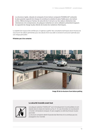 19
6 - Toiture compacte FOAMGLAS®
- caractéristiques
La structure rigide, robuste et compacte d’une toiture compacte FOAMGLAS®
présente
la plus grande capacité de charge et constitue la solution la plus fiable pour une toiture
active. Même lorsqu’un facteur de sécurité de 3 est pris sur les valeurs déclarées des
résistances à la compression, les plaques isolantes en verre cellulaire présentent toujours
la capacité de charge la plus élevée de toutes les isolations thermiques.
La stabilité doit toujours être vérifiée par un ingénieur qualifié. Nos consultants techniques seront heureux de
vous fournir les valeurs pertinentes pour ces calculs et de vous aider à concevoir la structure optimale pour
une charge particulière.
N’hésitez pas à les contacter.
La sécurité incendie avant tout
Les plaques isolantes FOAMGLAS®
sont intrinsèquement incombustibles et sont
classés dans la classe de réaction au feu A1. En cas d’incendie, ils ne produisent
ni fumée ni émanations toxiques. Et sans oxygène, la colle bitumineuse ne peut
pas brûler.
La structure compacte ralentit l’avancée des flammes et ne contribue pas à la
propagation d’un incendie.
Image 3D de la structure d’une toiture-parking
 