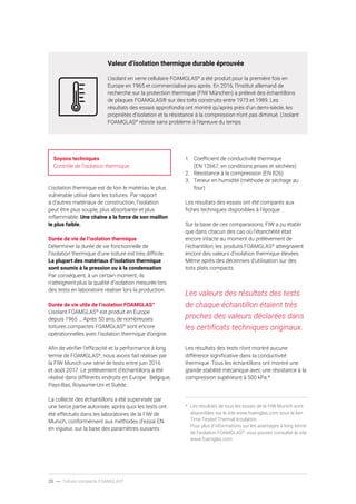 20 ----- Toiture compacte FOAMGLAS®
Valeur d’isolation thermique durable éprouvée
L’isolant en verre cellulaire FOAMGLAS®
a été produit pour la première fois en
Europe en 1965 et commercialisé peu après. En 2016, l’Institut allemand de
recherche sur la protection thermique (FIW München) a prélevé des échantillons
de plaques FOAMGLAS® sur des toits construits entre 1973 et 1989. Les
résultats des essais approfondis ont montré qu’après près d’un demi-siècle, les
propriétés d’isolation et la résistance à la compression n’ont pas diminué. L’isolant
FOAMGLAS®
résiste sans problème à l’épreuve du temps.
Soyons techniques
Contrôle de l’isolation thermique.
L’isolation thermique est de loin le matériau le plus
vulnérable utilisé dans les toitures. Par rapport
à d’autres matériaux de construction, l’isolation
peut être plus souple, plus absorbante et plus
inflammable. Une chaîne a la force de son maillon
le plus faible.
Durée de vie de l’isolation thermique
Déterminer la durée de vie fonctionnelle de
l’isolation thermique d’une toiture est très difficile.
La plupart des matériaux d’isolation thermique
sont soumis à la pression ou à la condensation.
Par conséquent, à un certain moment, ils
n’atteignent plus la qualité d’isolation mesurée lors
des tests en laboratoire réaliser lors la production.
Durée de vie utile de l’isolation FOAMGLAS®
L’isolant FOAMGLAS®
est produit en Europe
depuis 1965 … Après 50 ans, de nombreuses
toitures compactes FOAMGLAS®
sont encore
opérationnelles avec l’isolation thermique d’origine.
Afin de vérifier l’efficacité et la performance à long
terme de FOAMGLAS®
, nous avons fait réaliser par
la FIW Munich une série de tests entre juin 2016
et août 2017. Le prélèvement d’échantillons a été
réalisé dans différents endroits en Europe : Belgique,
Pays-Bas, Royaume-Uni et Suède.
La collecte des échantillons a été supervisée par
une tierce partie autorisée, après quoi les tests ont
été effectués dans les laboratoires de la FIW de
Munich, conformément aux méthodes d’essai EN
en vigueur, sur la base des paramètres suivants :
1.	 Coefficient de conductivité thermique
(EN 12667, en conditions prises et séchées)
2.	 Résistance à la compression (EN 826)
3.	 Teneur en humidité (méthode de séchage au
four)
Les résultats des essais ont été comparés aux
fiches techniques disponibles à l’époque.
Sur la base de ces comparaisons, FIW a pu établir
que dans chacun des cas où l’étanchéité était
encore intacte au moment du prélèvement de
l’échantillon, les produits FOAMGLAS®
atteignaient
encore des valeurs d’isolation thermique élevées.
Même après des décennies d’utilisation sur des
toits plats compacts.
Les valeurs des résultats des tests
de chaque échantillon étaient très
proches des valeurs déclarées dans
les certificats techniques originaux.
Les résultats des tests n’ont montré aucune
différence significative dans la conductivité
thermique. Tous les échantillons ont montré une
grande stabilité mécanique avec une résistance à la
compression supérieure à 500 kPa.*
*	 Les résultats de tous les essais de la FIW Munich sont
disponibles sur le site www.foamglas.com sous le lien
Time Tested Thermal Insulation.
Pour plus d’informations sur les avantages à long terme
de l’isolation FOAMGLAS®
, vous pouvez consulter le site
www.foamglas.com.
 