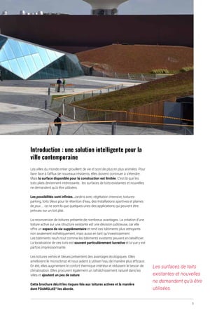 3
Introduction : une solution intelligente pour la
ville contemporaine
Les villes du monde entier grouillent de vie et sont de plus en plus animées. Pour
faire face à l’afflux de nouveaux résidents, elles doivent continuer à s’étendre.
Mais la surface disponible pour la construction est limitée. C’est là que les
toits plats deviennent intéressants : les surfaces de toits existantes et nouvelles
ne demandent qu’à être utilisées.
Les possibilités sont infinies. Jardins avec végétation intensive, toitures-
parking, toits bleus pour la rétention d’eau, des installations sportives et plaines
de jeux ... ce ne sont là que quelques-unes des applications qui peuvent être
prévues sur un toit plat.
La reconversion de toitures présente de nombreux avantages. La création d’une
toiture active sur une structure existante est une décision judicieuse, car elle
offre un espace de vie supplémentaire et rend ces bâtiments plus attrayants
non seulement esthétiquement, mais aussi en tant qu’investissement.
Les bâtiments neufs tout comme les bâtiments existants peuvent en bénéficier.
La localisation de ces toits est souvent particulièrement lucrative et la vue y est
parfois impressionnante.
Les toitures vertes et bleues présentent des avantages écologiques. Elles
améliorent le microclimat et nous aident à utiliser l’eau de manière plus efficace.
En été, elles augmentent le confort thermique intérieur et réduisent le besoin de
climatisation. Elles procurent également un rafraîchissement naturel dans les
villes et ajoutent un peu de nature.
Cette brochure décrit les risques liés aux toitures actives et la manière
dont FOAMGLAS®
les aborde.
Les surfaces de toits
existantes et nouvelles
ne demandent qu’à être
utilisées.
 