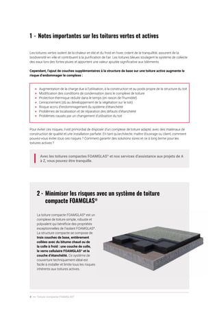 4 ----- Toiture compacte FOAMGLAS®
1	-	Notes importantes sur les toitures vertes et actives
Les toitures vertes isolent de la chaleur en été et du froid en hiver, créent de la tranquillité, assurent de la
biodiversité en ville et contribuent à la purification de l’air. Les toitures bleues soulagent le système de collecte
des eaux lors des fortes pluies et apportent une valeur ajoutée significative aux bâtiments.
Cependant, l’ajout de couches supplémentaires à la structure de base sur une toiture active augmente le
risque d’endommager le complexe :
>	 Augmentation de la charge due à l’utilisation, à la construction et au poids propre de la structure du toit
>	 Modification des conditions de condensation dans le complexe de toiture
>	 Protection thermique réduite dans le temps (en raison de l’humidité)
>	 L’enracinement (dû au développement de la végétation sur le toit)
>	 Risque accru d’endommagement du système d’étanchéité
>	 Problèmes de localisation et de réparation des défauts d’étanchéité
>	 Problèmes causés par un changement d’utilisation du toit
Pour éviter ces risques, il est primordial de disposer d’un complexe de toiture adapté, avec des matériaux de
construction de qualité et une installation parfaite. En tant qu’architecte, maître d’ouvrage ou client, comment
pouvez-vous éviter tous ces risques ? Comment garantir des solutions sûres et ce à long terme pour les
toitures actives ?
Avec les toitures compactes FOAMGLAS®
et nos services d’assistance aux projets de A
à Z, vous pouvez être tranquille.
2	-	Minimiser les risques avec un système de toiture 		
		compacte FOAMGLAS®
La toiture compacte FOAMGLAS®
est un
complexe de toiture simple, robuste et
polyvalent qui bénéficie des propriétés
exceptionnelles de l’isolant FOAMGLAS®
.
La structure compacte se compose de
trois couches de base, entièrement
collées avec du bitume chaud ou de
la colle à froid : une couche de colle,
le verre cellulaire FOAMGLAS®
et la
couche d’étanchéité. Ce système de
couverture techniquement idéal est
facile à installer et limite tous les risques
inhérents aux toitures actives.
 