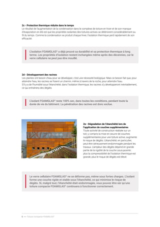 6 ----- Toiture compacte FOAMGLAS®
2c - Protection thermique réduite dans le temps
Le résultat de l’augmentation de la condensation dans le complexe de toiture en hiver et de son manque
d’évaporation en été est que les propriétés isolantes des toitures actives se détériorent considérablement au
fil du temps. Comme la condensation se produit chaque hiver, l’isolation thermique perd rapidement de son
efficacité.
L’isolation FOAMGLAS®
a déjà prouvé sa durabilité et sa protection thermique à long
terme. Les propriétés d’isolation restent inchangées même après des décennies, car le
verre cellulaire ne peut pas être mouillé.
2d - Développement des racines
Les plantes ont besoin d’eau pour se développer, c’est une nécessité biologique. Mais ce besoin fait que, pour
atteindre l’eau, les racines se fraient un chemin, même à travers de la roche, pour atteindre l’eau.
S’il y a de l’humidité sous l’étanchéité, dans l’isolation thermique, les racines s’y développeront inévitablement,
ce qui entraînera des dégâts.
L’isolant FOAMGLAS®
reste 100% sec, dans toutes les conditions, pendant toute la
durée de vie du bâtiment. La pénétration des racines est donc exclue.
Le verre cellulaire FOAMGLAS®
ne se déforme pas, même sous fortes charges. L’isolant
forme une couche rigide et stable sous l’étanchéité, ce qui minimise le risque de
dégâts. Si, malgré tout, l’étanchéité était endommagée, vous pouvez être sûr qu’une
toiture compacte FOAMGLAS®
continuera à fonctionner correctement.
2e - Dégradation de l’étanchéité lors de
l’application de couches supplémentaires
Toute activité de construction réalisée sur un
toit, y compris la mise en oeuvre de couches
supplémentaires pour une toiture active, augmente
le risque de dégâts. L’étanchéité, en particulier,
peut être sérieusement endommagée pendant les
travaux. L’ampleur des dégâts dépend en grande
partie de la rigidité de la couche sous-jacente :
plus la compressibilité de l’isolation thermique est
grande, plus le risque de dégâts est élevé.
 