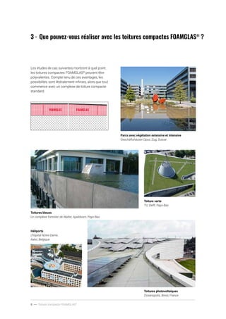 8 ----- Toiture compacte FOAMGLAS®
3	-	Que pouvez-vous réaliser avec les toitures compactes FOAMGLAS®
?
Toitures photovoltaïques
Oceanopolis, Brest, France
Héliports
L’hôpital Notre-Dame,
Aalst, Belgique
Toiture verte
TU, Delft, Pays-Bas
Toitures bleues
Le complexe forestier de Walter, Apeldoorn, Pays-Bas
Parcs avec végétation extensive et intensive
Geschäftshäuser Opus, Zug, Suisse
Les études de cas suivantes montrent à quel point
les toitures compactes FOAMGLAS®
peuvent être
polyvalentes. Compte tenu de ces avantages, les
possibilités sont littéralement infinies, alors que tout
commence avec un complexe de toiture compacte
standard.
 