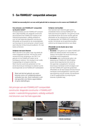 13
5 - Een FOAMGLAS®
-compactdak ontwerpen
Ontdek hoe eenvoudig het is om een actief gebruikt dak te ontwerpen en uit te voeren met FOAMGLAS®
.
Hoe ontwerpt u een FOAMGLAS®
-compactdak
op de juiste manier?
Het basisontwerp van een FOAMGLAS®
-compact­
dak is altijd hetzelfde: een dragende constructie
gecombineerd met FOAMGLAS®
-isolatie en een
waterdichtingssysteem, volledig verkleefd en
over het hele oppervlak afgewerkt met bitumen.
Afhankelijk van de grootte en de omstandigheden
van het project én uw ervaring kan u kiezen tussen
warm bitumen of bitumineuze koudlijmen. Of u kan
beide combineren.
Verlijmen met warm bitumen
Warm bitumen is de oudste, maar nog steeds de
meest toegepaste techniek. Het bitumen wordt
verwarmd tot een temperatuur van 200 °C en
gebruikt om de FOAMGLAS®
-platen op de
hechtlaag te verlijmen. Het resultaat is een snelle,
hoogwaardige en compacte verlijming.
Warm bitumen wordt ook aanbevolen om het
eerste bitumineuze membraan te verlijmen op het
bovenoppervlak van de FOAMGLAS®
-isolatieplaten.
Weet wel dat het gebruik van warm
bitumen soms om veiligheidsredenen
verboden kan zijn. Deze methode is ook
niet geschikt voor kleine oppervlakken
of grote dakhellingen.
Verlijmen met koudlijm
Voor wanneer warm bitumen geen optie is,
ontwikkelde Owens Corning FOAMGLAS®
een
reeks bitumineuze koudlijmen. Ons gamma omvat
verschillende lijmen die kunnen worden gebruikt
afhankelijk van de ondergrond en de helling van
het dakoppervlak. De FOAMGLAS®
-isolatieplaten
worden met behulp van de geschikte koudlijm
verlijmd op de draagconstructie en aan elkaar.
Afhankelijk van de situatie zijn er twee
mogelijkheden:
1.	 De eerste is het gebruik van naakte FOAMGLAS®
-
platen die verlijmd worden met koudlijm en
waarop met koudlijm het eerste bitumineuze
membraan wordt aangebracht.
2.	 De tweede, vaker voorkomende optie, is de
plaatsing van FOAMGLAS®
READY-platen
op een dunne laag bitumen die vooraf op
het oppervlak is aangebracht. Het eerste
bitumineuze membraan wordt vervolgens over
het hele FOAMGLAS®
-oppervlak gevlamlast. 	
Afhankelijk van de wijze waarop het bitumineuze
membraan wordt aangebracht, moet het juiste
type afwerking voorzien worden. Bij vlamlassen
is dat PE-wegbrandfolie, bij verlijming een
bezande of getalkte laag.
Het principe van een FOAMGLAS®
-compactdak­
constructie: dragende constructie + FOAMGLAS®
-
isolatie + water­
dichtings­
systeem, volledig verkleefd
met bitumen over het hele oppervlak.
> Warm bitumen > Koudlijm > Eerste membraan
 
